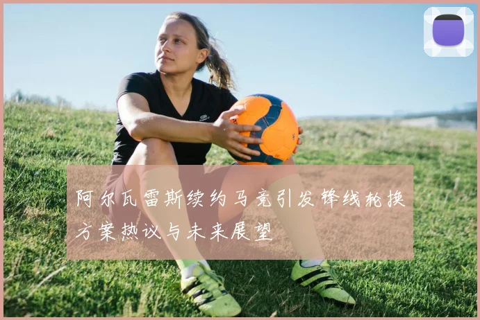 阿尔瓦雷斯续约马竞引发锋线轮换方案热议与未来展望