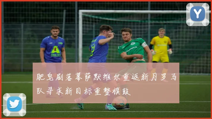 肥皂剧落幕萨默维尔重返新月罗马队寻求新目标重整旗鼓